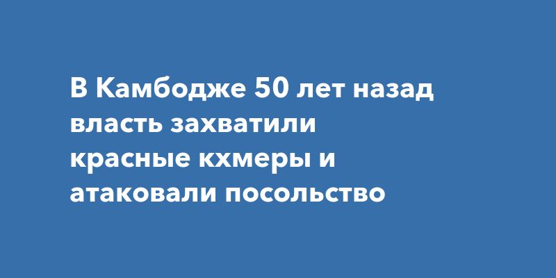 В Камбодже 50 лет назад власть захватили красные кхмеры и атаковали посольство